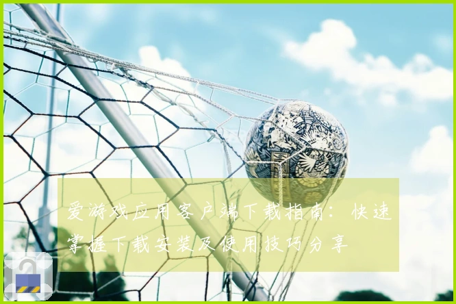 爱游戏应用客户端下载指南：快速掌握下载安装及使用技巧分享