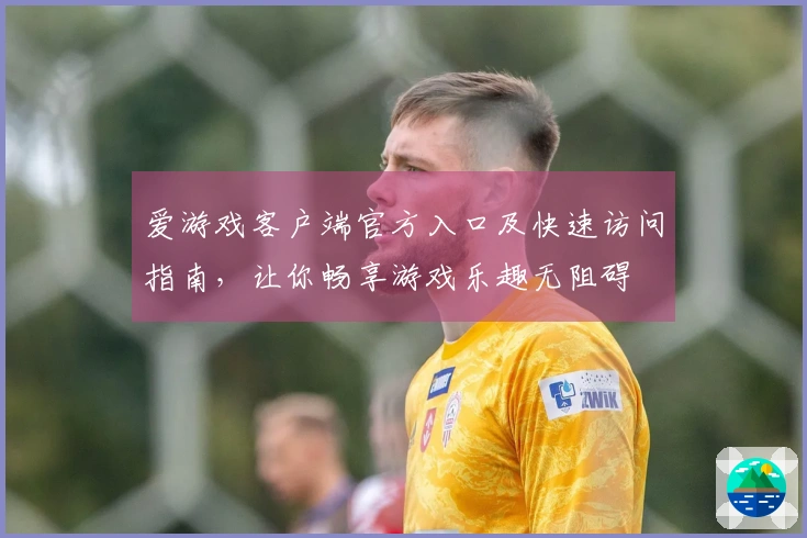 爱游戏客户端官方入口及快速访问指南，让你畅享游戏乐趣无阻碍