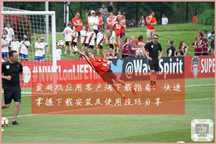 爱游戏应用客户端下载指南：快速掌握下载安装及使用技巧分享