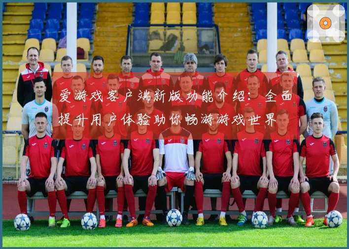 爱游戏客户端新版功能介绍：全面提升用户体验助你畅游游戏世界